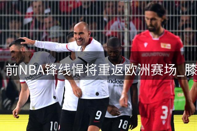 前NBA锋线悍将重返欧洲赛场 膝伤阴影笼罩职业生涯转折点