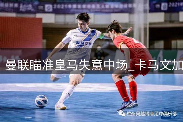 曼联瞄准皇马失意中场 卡马文加或成今夏转会市场焦点