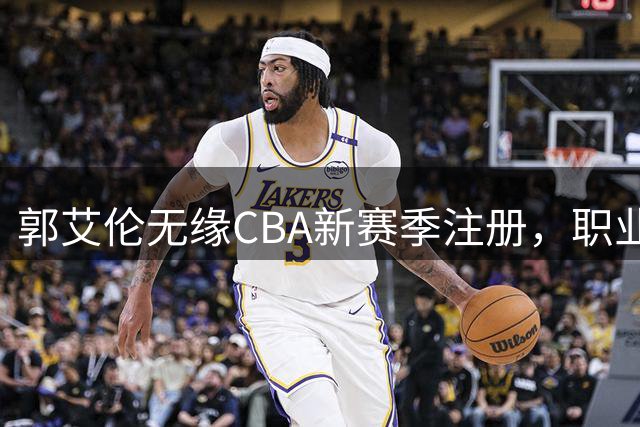 郭艾伦无缘CBA新赛季注册，职业生涯面临转折点